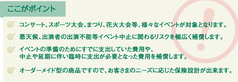 コンサート、スポーツ大会、まつり、花火大会等、様々なイベントが対象となります。／悪天候、出演者の出演不能等イベント中止に関わるリスクを幅広く補償します。／イベントの準備のためにすでに支出していた費用や、中止や延期に伴い臨時に支出が必要となった費用を補償します。／オーダーメイド型の商品ですので、お客さまのニーズに応じた保険設計が出来ます。